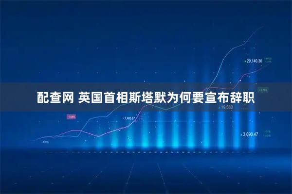 配查网 英国首相斯塔默为何要宣布辞职