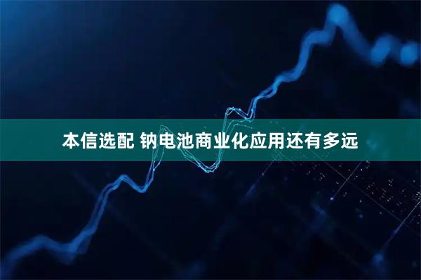 本信选配 钠电池商业化应用还有多远