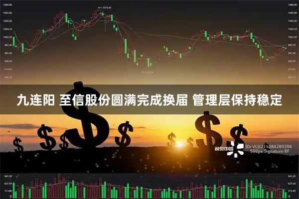 九连阳 至信股份圆满完成换届 管理层保持稳定