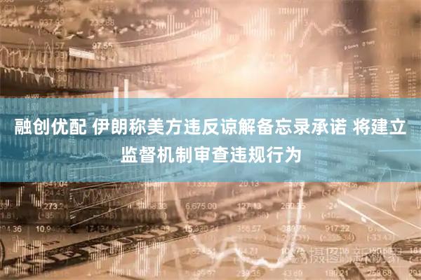 融创优配 伊朗称美方违反谅解备忘录承诺 将建立监督机制审查违规行为