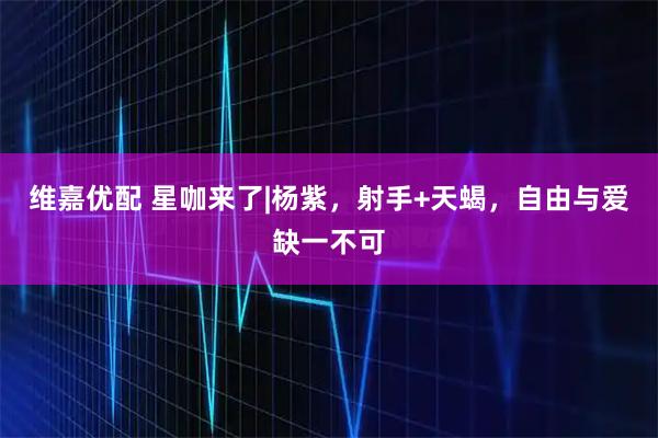 维嘉优配 星咖来了|杨紫，射手+天蝎，自由与爱缺一不可