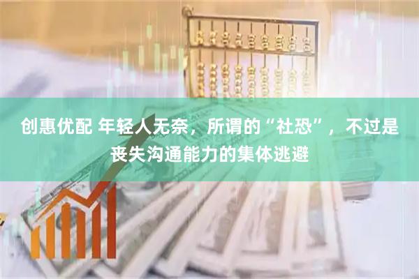 创惠优配 年轻人无奈，所谓的“社恐”，不过是丧失沟通能力的集体逃避
