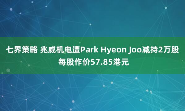 七界策略 兆威机电遭Park Hyeon Joo减持2万股 每股作价57.85港元