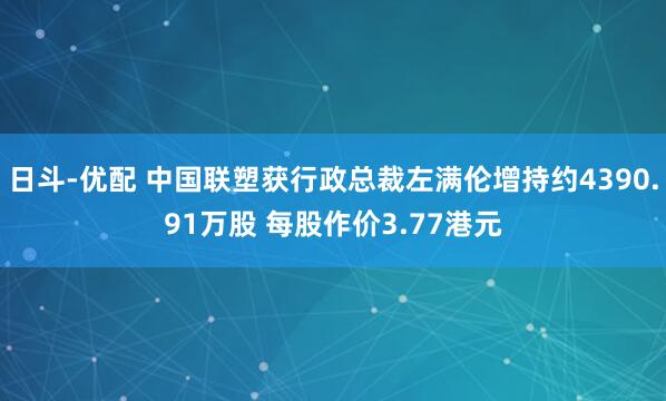 日斗-优配 中国联塑获行政总裁左满伦增持约4390.91万股 每股作价3.77港元
