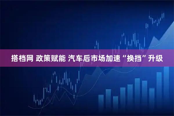 搭档网 政策赋能 汽车后市场加速“换挡”升级