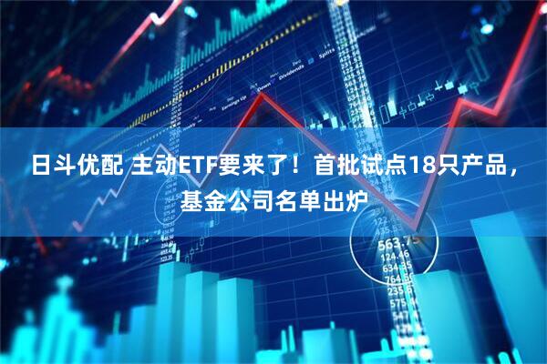 日斗优配 主动ETF要来了!首批试点18只产品,基金公司名单出炉