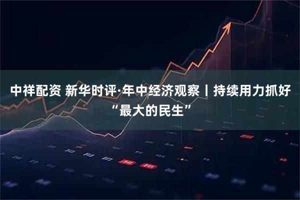 中祥配资 新华时评·年中经济观察丨持续用力抓好“最大的民生”
