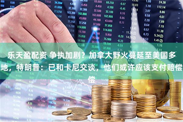 乐天盈配资 争执加剧？加拿大野火蔓延至美国多地，特朗普：已和卡尼交谈，他们或许应该支付赔偿