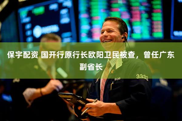 保宇配资 国开行原行长欧阳卫民被查，曾任广东副省长
