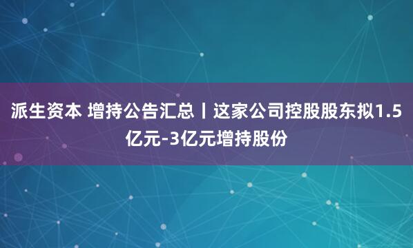 派生资本 增持公告汇总丨这家公司控股股东拟1.5亿元-3亿元增持股份