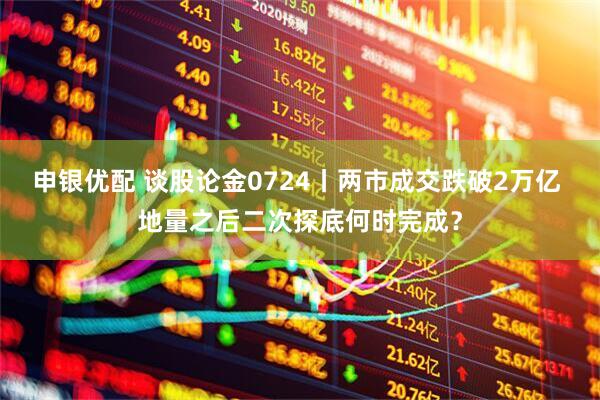 申银优配 谈股论金0724丨两市成交跌破2万亿 地量之后二次探底何时完成？