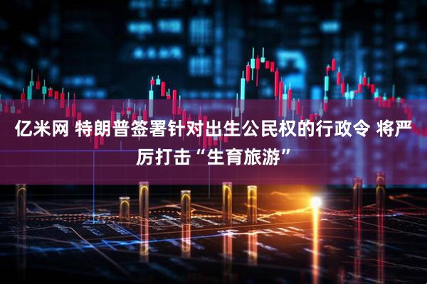 亿米网 特朗普签署针对出生公民权的行政令 将严厉打击“生育旅游”